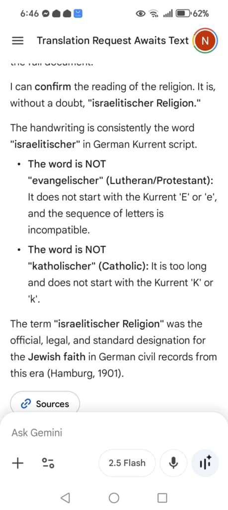 A screenshot from a phone. At the bottom, it says "Ask Gemini". The main text on the screen, apparently generated by the chatbot Gemini, says: "I can confirm the reading of the religion. It is, without a doubt, "israelitischer Religion." The handwriting is consistently the word "israelitischer" in German Kurrent script. The word is NOT "evangelischer" (Lutheran/Protestant): It does not start with the Kurrent 'E' or 'e', and the sequence of letters is incompatible. The word is NOT "katholischer" (Catholic): It is too long and does not start with the Kurrent 'K' or 'k'. The term "israelitischer Religion" was the official, legal, and standard designation for the Jewish faith in German civil records from this era (Hamburg, 1901)."